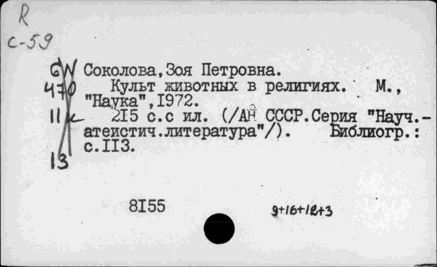 ﻿Соколова,Зоя Петровна.
Культ животных в религиях. ' М., "Наука",1972.
’215 с.с ил. (/Ан СССР.Серия "Науч, атеистич.литература"/).	ытблиогр.:
8155
э+/бне+з